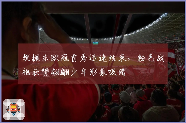 樊振东欧冠首秀迅速结束，粉色战袍获赞翩翩少年形象吸睛