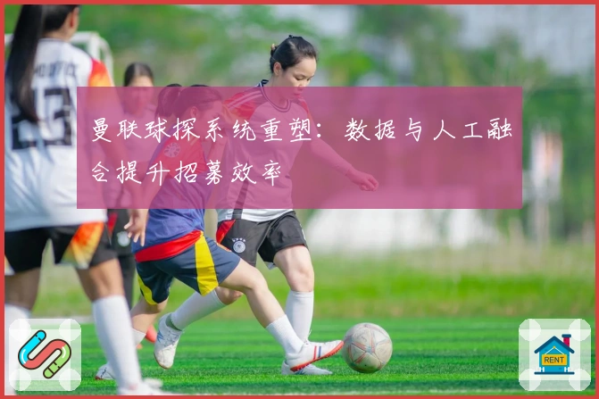 曼联球探系统重塑：数据与人工融合提升招募效率