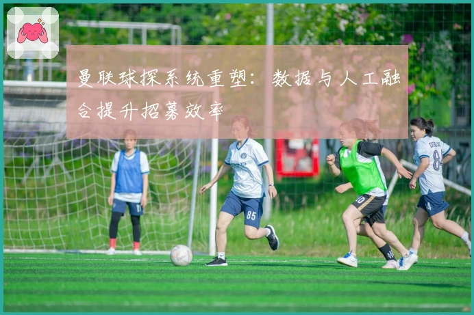 曼联球探系统重塑：数据与人工融合提升招募效率
