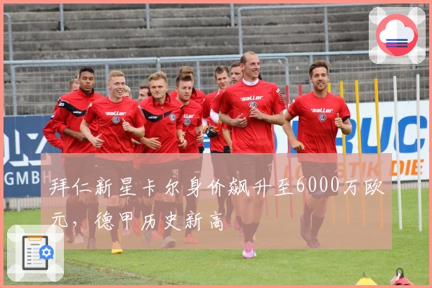 拜仁新星卡尔身价飙升至6000万欧元，德甲历史新高